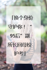 换个身份守护你！“95后”副所长回母校护考