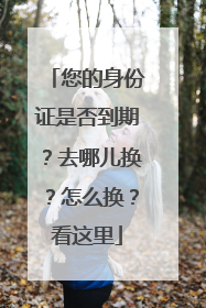 您的身份证是否到期？去哪儿换？怎么换？看这里