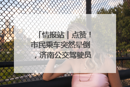 情报站｜点赞！市民乘车突然晕倒，济南公交驾驶员和乘客热心相助