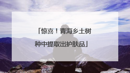 惊喜！青海乡土树种中提取出护肤品
