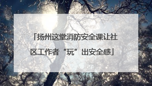 扬州这堂消防安全课让社区工作者“玩”出安全感