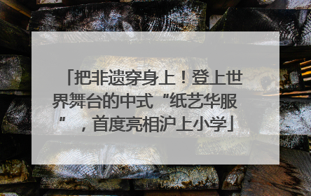 把非遗穿身上！登上世界舞台的中式“纸艺华服”，首度亮相沪上小学