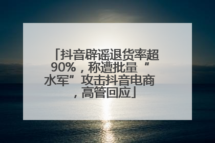 抖音辟谣退货率超90%，称遭批量“水军”攻击抖音电商，高管回应