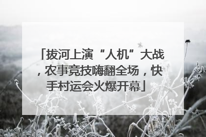 拔河上演“人机”大战，农事竞技嗨翻全场，快手村运会火爆开幕