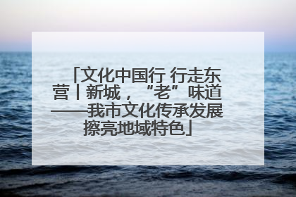 文化中国行 行走东营丨新城，“老”味道——我市文化传承发展擦亮地域特色