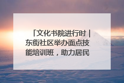 文化书院进行时｜东街社区举办面点技能培训班，助力居民就业创业！