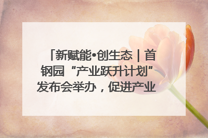 新赋能•创生态｜首钢园“产业跃升计划”发布会举办，促进产业合作交流走深走实