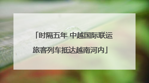时隔五年 中越国际联运旅客列车抵达越南河内