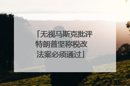 无视马斯克批评 特朗普坚称税改法案必须通过