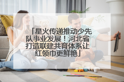 星火传递推动少先队事业发展！河北省打造联建共育体系让红领巾更鲜艳