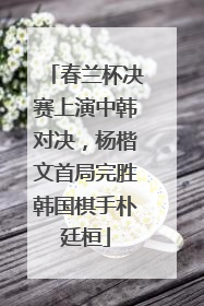 春兰杯决赛上演中韩对决，杨楷文首局完胜韩国棋手朴廷桓