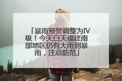 暴雨预警调整为Ⅳ级！今天白天福建南部地区仍有大雨到暴雨，注意防范
