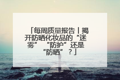 每周质量报告丨揭开防晒化妆品的“迷雾” “防护”还是“防晒”？