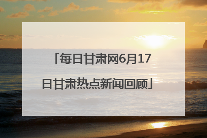 每日甘肃网6月17日甘肃热点新闻回顾