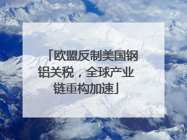 欧盟反制美国钢铝关税，全球产业链重构加速