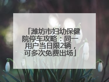 潍坊市妇幼保健院停车攻略：同一用户当日限2辆，可多次免费出场