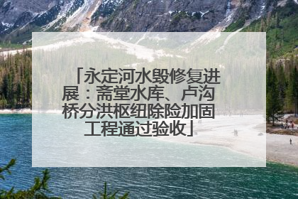 永定河水毁修复进展：斋堂水库、卢沟桥分洪枢纽除险加固工程通过验收