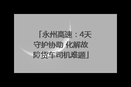 永州高速：4天守护协助 化解故障货车司机难题