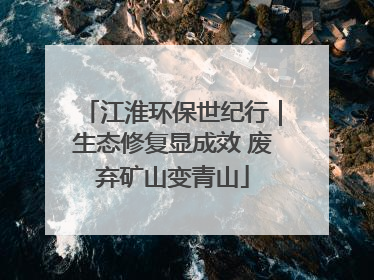 江淮环保世纪行｜生态修复显成效 废弃矿山变青山