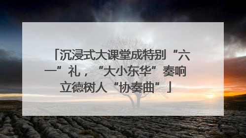 沉浸式大课堂成特别“六一”礼，“大小东华”奏响立德树人“协奏曲”