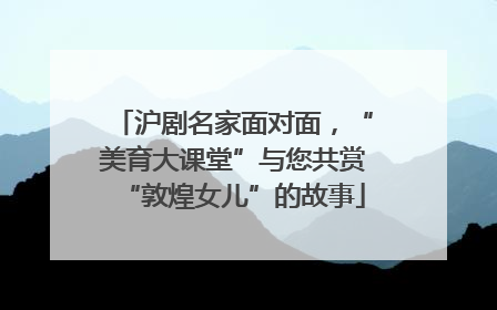 沪剧名家面对面，“美育大课堂”与您共赏“敦煌女儿”的故事