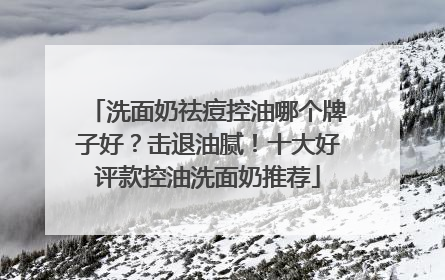 洗面奶祛痘控油哪个牌子好？击退油腻！十大好评款控油洗面奶推荐