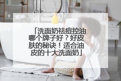 洗面奶祛痘控油哪个牌子好？好皮肤的秘诀！适合油皮的十大洗面奶