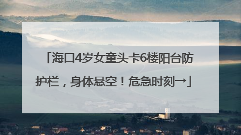 海口4岁女童头卡6楼阳台防护栏，身体悬空！危急时刻→