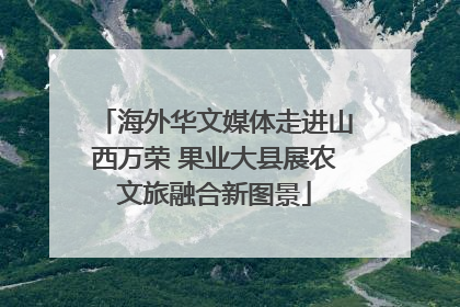 海外华文媒体走进山西万荣 果业大县展农文旅融合新图景