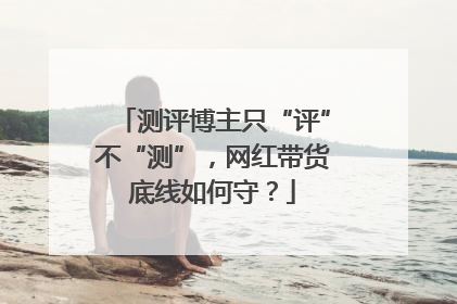 测评博主只“评”不“测”，网红带货底线如何守？