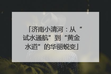 济南小清河：从“试水通航”到“黄金水道”的华丽蜕变