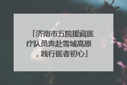 济南市五院援藏医疗队员奔赴雪域高原，践行医者初心