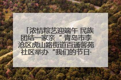 浓情粽艺迎端午 民族团结一家亲“ 青岛市李沧区虎山路街道百通馨苑社区举办“我们的节日·端午“主题活动