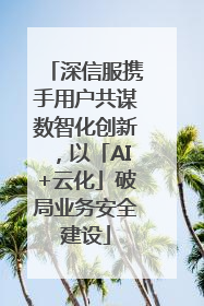 深信服携手用户共谋数智化创新，以「AI+云化」破局业务安全建设