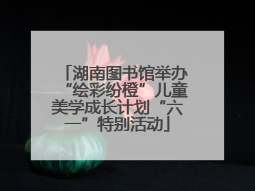 湖南图书馆举办“绘彩纷橙”儿童美学成长计划“六一”特别活动