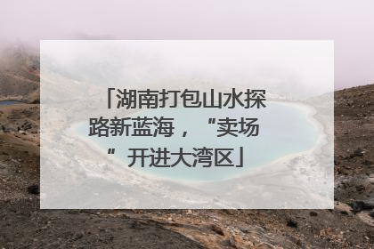 湖南打包山水探路新蓝海，“卖场”开进大湾区