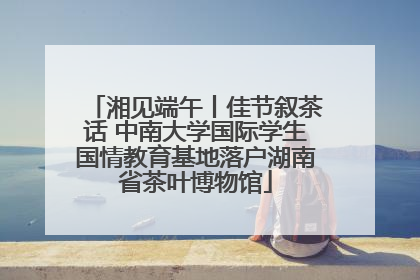 湘见端午丨佳节叙茶话 中南大学国际学生国情教育基地落户湖南省茶叶博物馆