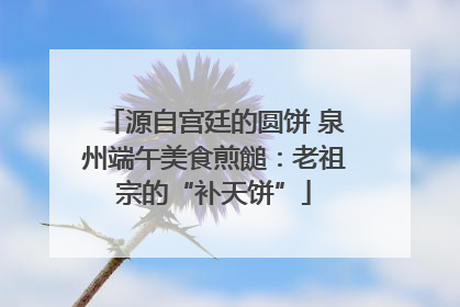 源自宫廷的圆饼 泉州端午美食煎䭔：老祖宗的“补天饼”