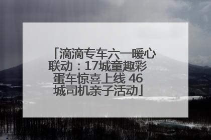 滴滴专车六一暖心联动：17城童趣彩蛋车惊喜上线 46城司机亲子活动