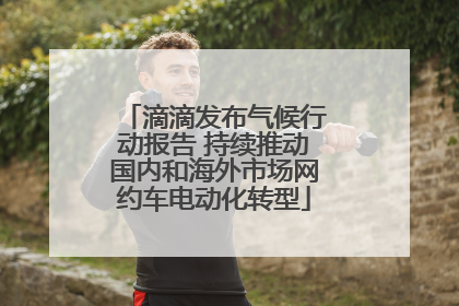 滴滴发布气候行动报告 持续推动国内和海外市场网约车电动化转型