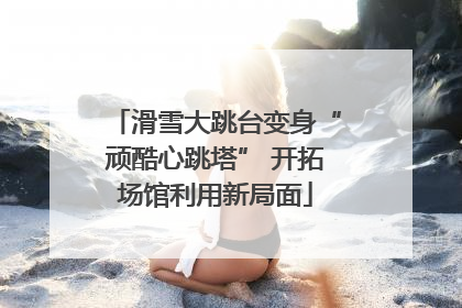 滑雪大跳台变身“顽酷心跳塔” 开拓场馆利用新局面