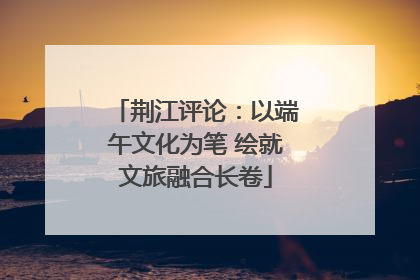 荆江评论：以端午文化为笔 绘就文旅融合长卷