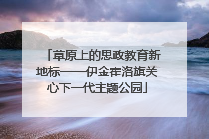草原上的思政教育新地标——伊金霍洛旗关心下一代主题公园