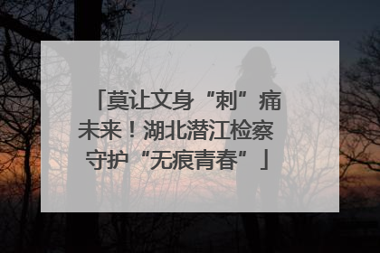 莫让文身“刺”痛未来！湖北潜江检察守护“无痕青春”