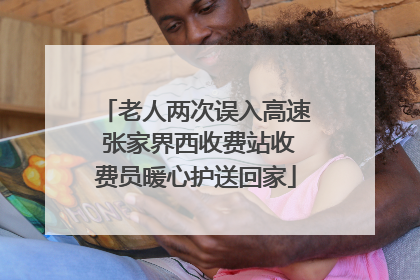老人两次误入高速 张家界西收费站收费员暖心护送回家