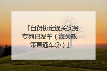 自贸协定通关实务专列已发车（海关政策直通车②）