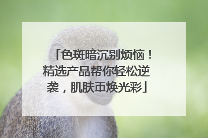 色斑暗沉别烦恼！精选产品帮你轻松逆袭，肌肤重焕光彩