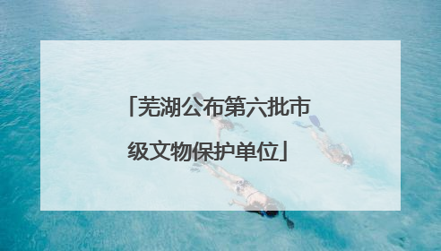 芜湖公布第六批市级文物保护单位