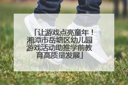 让游戏点亮童年！湘潭市岳塘区幼儿园游戏活动助推学前教育高质量发展