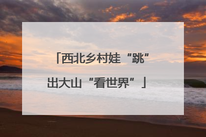 西北乡村娃“跳”出大山“看世界”
